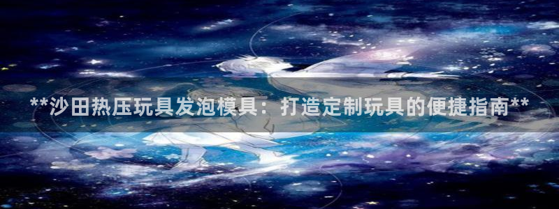 易倍申上市时间：**沙田热压玩具发泡模具：打造定制玩具的