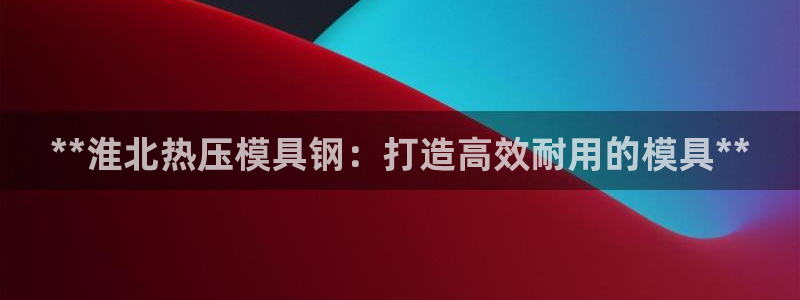 emc易倍怎么样：**淮北热压模具钢：打造高效耐用的模具