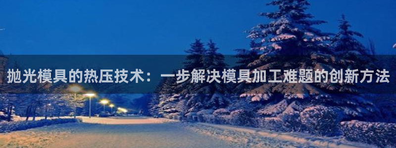 易倍emc安全吗：抛光模具的热压技术：一步解决模具加工难